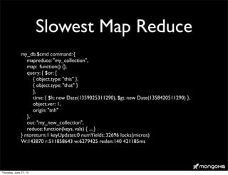 Slowest Map Reduce
my_db.$cmd command: {
mapreduce: "my_collection",
map: function() {},
query: { $or: [
{ object.type: "this" },
{ object.type: "that" }
],
time: { $lt: new Date(1359025311290), $gt: new Date(1358420511290) },
object.ver: 1,
origin: "tnh"
},
out: "my_new_collection",
reduce: function(keys, vals) { ....}
} ntoreturn:1 keyUpdates:0 numYields: 32696 locks(micros)
W:143870 r:511858643 w:6279425 reslen:140 421185ms
Thursday, June 27, 13
 