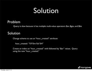 Solution
Query is slow because it has multiple multi-value operators: $or, $gte, and $lte
Problem
Solution
Change schema to use an “hour_created” attribute:
hour_created: “%Y-%m-%d %H”
Create an index on “hour_created” with followed by “$or” values. Query
using the new “hour_created.”
Thursday, June 27, 13
 