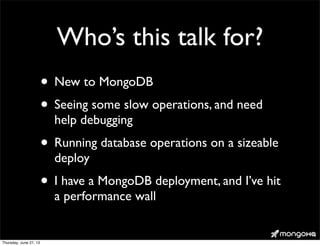 Who’s this talk for?
• New to MongoDB
• Seeing some slow operations, and need
help debugging
• Running database operations on a sizeable
deploy
• I have a MongoDB deployment, and I’ve hit
a performance wall
Thursday, June 27, 13
 