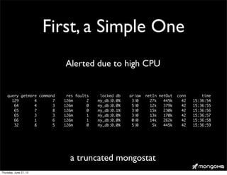 First, a Simple One
query getmore command res faults locked db ar|aw netIn netOut conn time
129 4 7 126m 2 my_db:0.0% 3|0 27k 445k 42 15:36:54
64 4 3 126m 0 my_db:0.0% 5|0 12k 379k 42 15:36:55
65 7 8 126m 0 my_db:0.1% 3|0 15k 230k 42 15:36:56
65 3 3 126m 1 my_db:0.0% 3|0 13k 170k 42 15:36:57
66 1 6 126m 1 my_db:0.0% 0|0 14k 262k 42 15:36:58
32 8 5 126m 0 my_db:0.0% 5|0 5k 445k 42 15:36:59
a truncated mongostat
Alerted due to high CPU
Thursday, June 27, 13
 