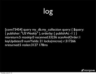 log
[conn73454] query my_db.my_collection query: { $query:
{ publisher: "US Weekly" }, orderby: { publishAt: -1 } }
ntoreturn:5 ntoskip:0 nscanned:33236 scanAndOrder:1
keyUpdates:0 numYields: 21 locks(micros) r:317266
nreturned:5 reslen:3127 178ms
Thursday, June 27, 13
 