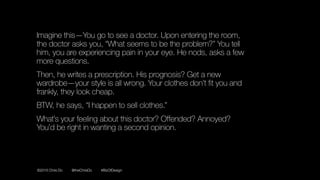 ©2016 Chris Do @theChrisDo #BizOfDesign
Imagine this—You go to see a doctor. Upon entering the room,
the doctor asks you, “What seems to be the problem?” You tell
him, you are experiencing pain in your eye. He nods, asks a few
more questions.
Then, he writes a prescription. His prognosis? Get a new
wardrobe—your style is all wrong. Your clothes don’t fit you and
frankly, they look cheap.
BTW, he says, “I happen to sell clothes.”
What’s your feeling about this doctor? Offended? Annoyed?
You’d be right in wanting a second opinion.
 