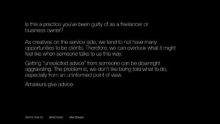 ©2016 Chris Do @theChrisDo #BizOfDesign
Is this a practice you’ve been guilty of as a freelancer or 
business owner? 
 
As creatives on the service side, we tend to not have many
opportunities to be clients. Therefore, we can overlook what it might
feel like when someone talks to us this way.
Getting “unsolicited advice” from someone can be downright
aggravating. The problem is, we don’t like being told what to do,
especially from an uninformed point of view.
Amateurs give advice.
 