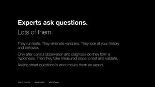 ©2016 Chris Do @theChrisDo #BizOfDesign
Experts ask questions.
Lots of them.
They run tests. They eliminate variables. They look at your history
and behavior.
Only after careful observation and diagnosis do they form a
hypothesis. Then they take measured steps to test and validate.
Asking smart questions is what makes them an expert.
 