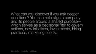 ©2016 Chris Do @theChrisDo #BizOfDesign
What can you discover if you ask deeper
questions? You can help align a company
and its people around a shared purpose—
which serves as a decisional ﬁlter to govern
actions, new initiatives, investments, hiring
practices, marketing eﬀorts.
 