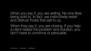 ©2016 Chris Do @theChrisDo #BizOfDesign
When you say it, you are selling. No one likes
being sold to. In fact, we instinctively resist
and distrust those that sell to us.
When they say it, you are closing. If you help
a client realize the problem and solution, you
don’t have to convince or persuade.
 