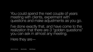 ©2016 Chris Do @theChrisDo #BizOfDesign
You could spend the next couple of years
meeting with clients, experiment with
questions and make adjustments as you go.
I’ve done exactly that, and have come to the
realization that there are 3 “golden questions”
you can ask in almost any meeting.
Here they are—
 