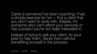 ©2016 Chris Do @theChrisDo #BizOfDesign
Carrie is someone I’ve been coaching. I had
a simple exercise for her— ﬁnd a client that
you don’t want to work with. Maybe, it’s
someone who can’t aﬀord your services or
has a project you’re not really interested in.
Instead of trying to sell your client, try your
best to help them. Serve them without
beneﬁtting yourself in the process.
 