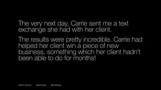 ©2016 Chris Do @theChrisDo #BizOfDesign
The very next day, Carrie sent me a text
exchange she had with her client.
The results were pretty incredible. Carrie had
helped her client win a piece of new
business, something which her client hadn’t
been able to do for months!
 
