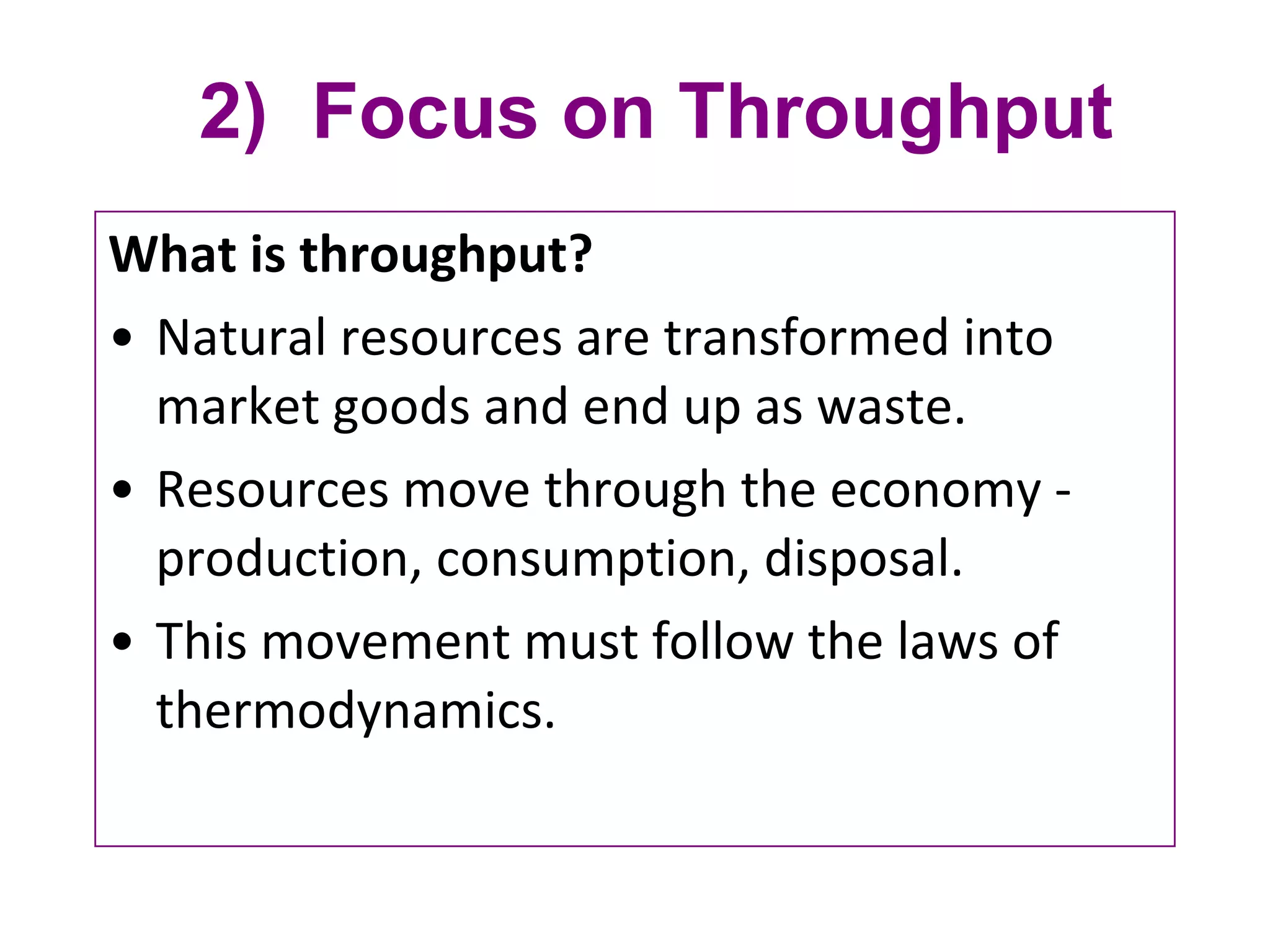 2)  Focus on Throughput What is throughput?  Natural resources are transformed into market goods and end up as waste. Resources move through the economy - production, consumption, disposal. This movement must follow the laws of thermodynamics. 