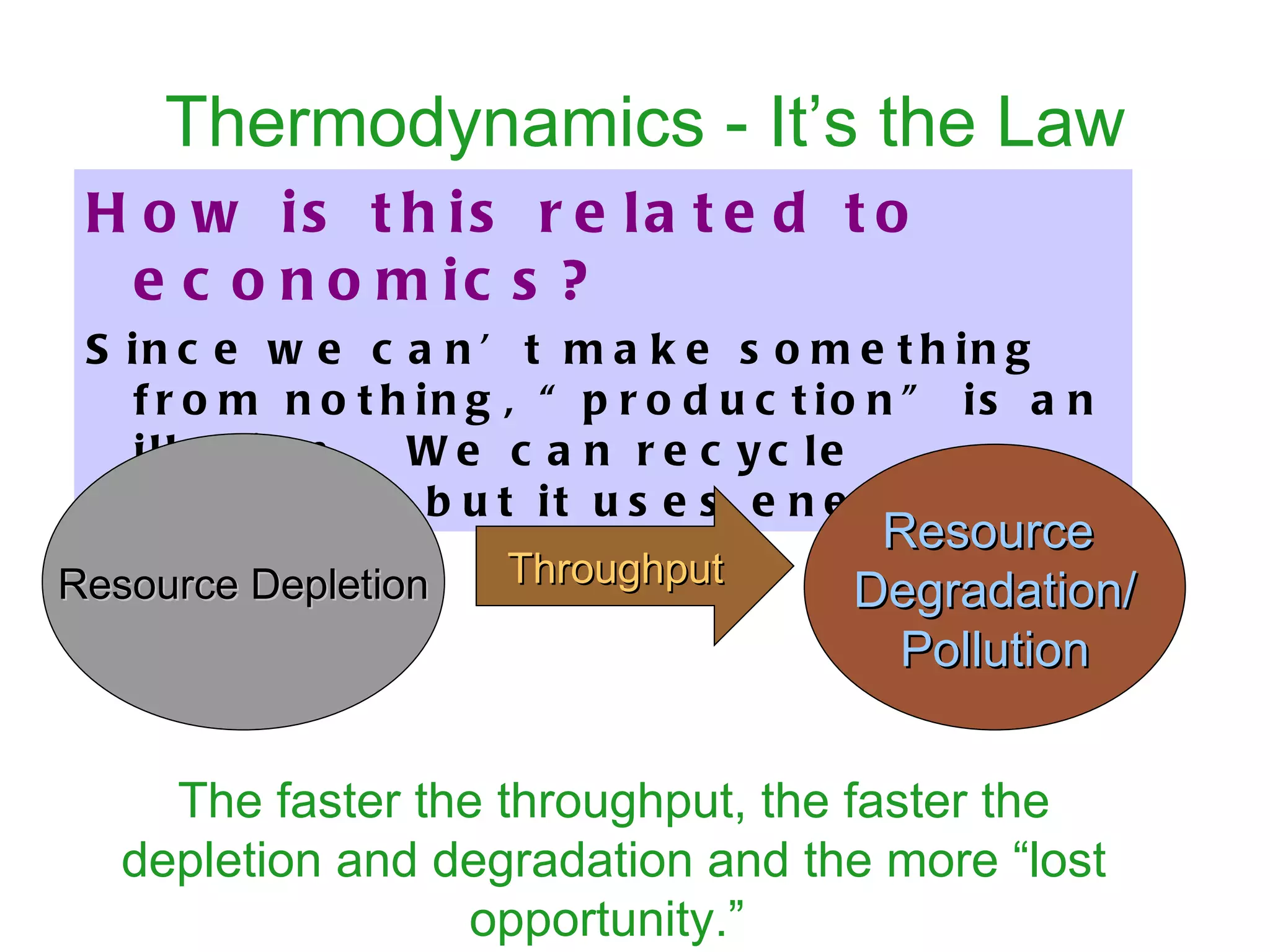 Thermodynamics - It’s the Law How is this related to economics?   Since we can’t make something from nothing, “production” is an illusion.  We can recycle materials but it uses energy.  Resource  Degradation/ Pollution Throughput The faster the throughput, the faster the depletion and degradation and the more “lost opportunity.”   Resource Depletion 