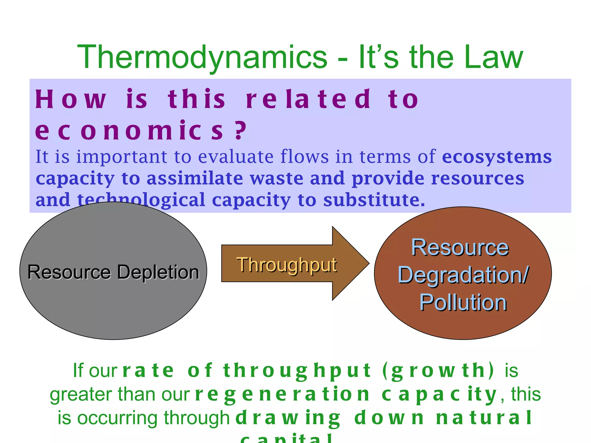 Thermodynamics - It’s the Law How is this related to economics?   It is important to evaluate flows in terms of  ecosystems capacity to assimilate waste and provide resources and technological capacity to substitute.   Resource Depletion Resource  Degradation/ Pollution Throughput If our  rate of throughput (growth)  is greater than our  regeneration capacity , this is occurring through  drawing down natural capital.   