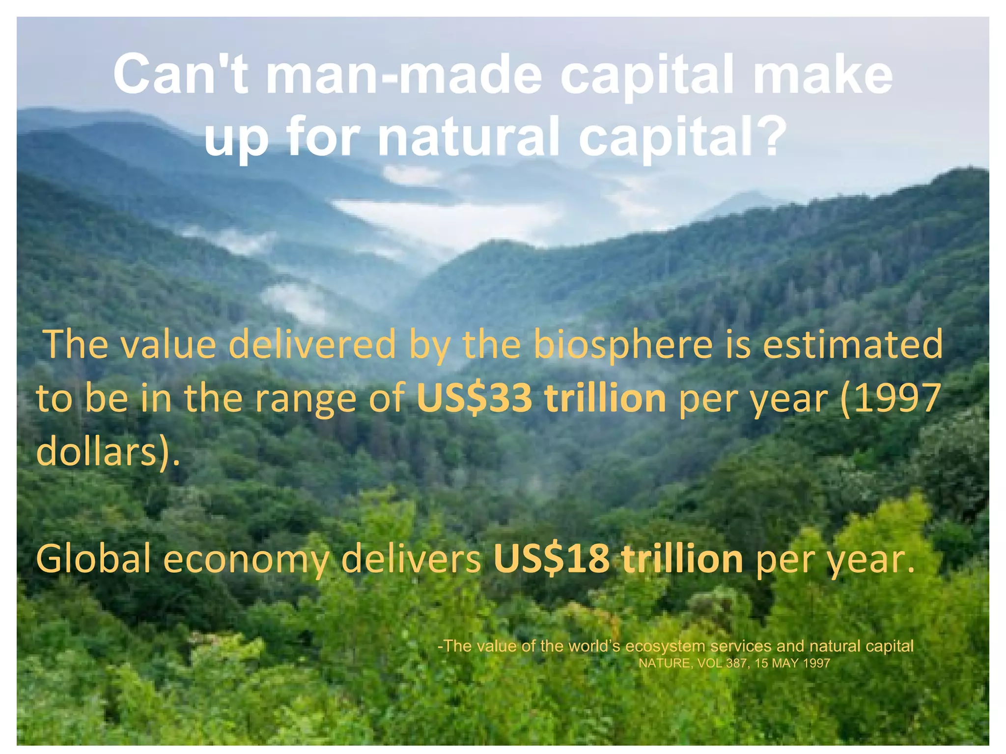Can't man-made capital make up for natural capital?   The value delivered by the biosphere is estimated  to be in the range of  US$33 trillion  per year (1997 dollars). Global economy delivers  US$18 trillion  per year.  -The value of the world’s ecosystem services and natural capital NATURE ,  VOL 387 ,  15 MAY 1997 