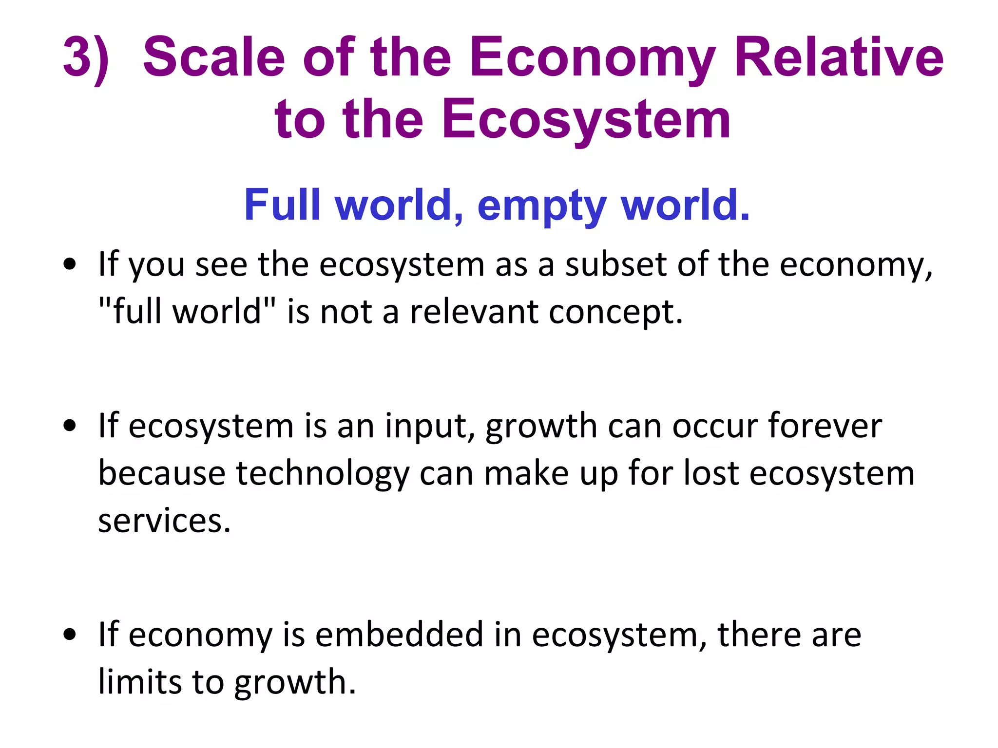 3)  Scale of the Economy Relative to the Ecosystem Full world, empty world.   If you see the ecosystem as a subset of the economy, "full world" is not a relevant concept.  If ecosystem is an input, growth can occur forever because technology can make up for lost ecosystem services. If economy is embedded in ecosystem, there are limits to growth . 