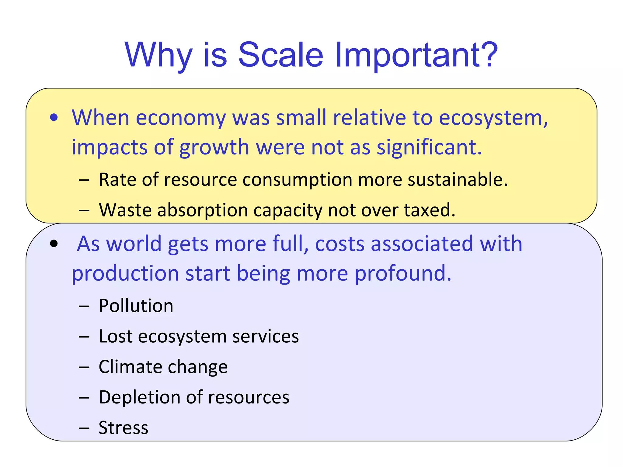 Why is Scale Important? When economy was small relative to ecosystem, impacts of growth were not as significant. Rate of resource consumption more sustainable. Waste absorption capacity not over taxed. As world gets more full, costs associated with production start being more profound.  Pollution Lost ecosystem services Climate change Depletion of resources Stress 