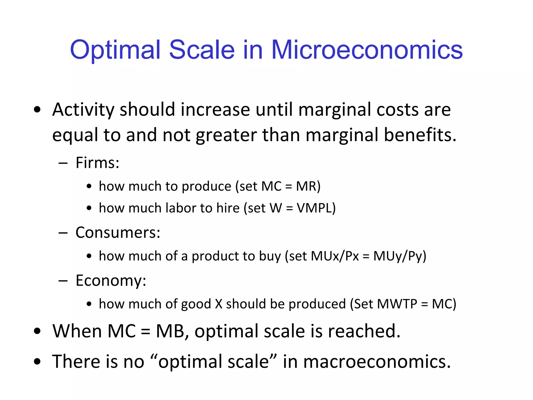 Optimal Scale in Microeconomics Activity should increase until marginal costs are equal to and not greater than marginal benefits.  Firms:  how much to produce (set MC = MR) how much labor to hire (set W = VMPL) Consumers:  how much of a product to buy (set MUx/Px = MUy/Py) Economy:  how much of good X should be produced (Set MWTP = MC) When MC = MB, optimal scale is reached. There is no “optimal scale” in macroeconomics. 