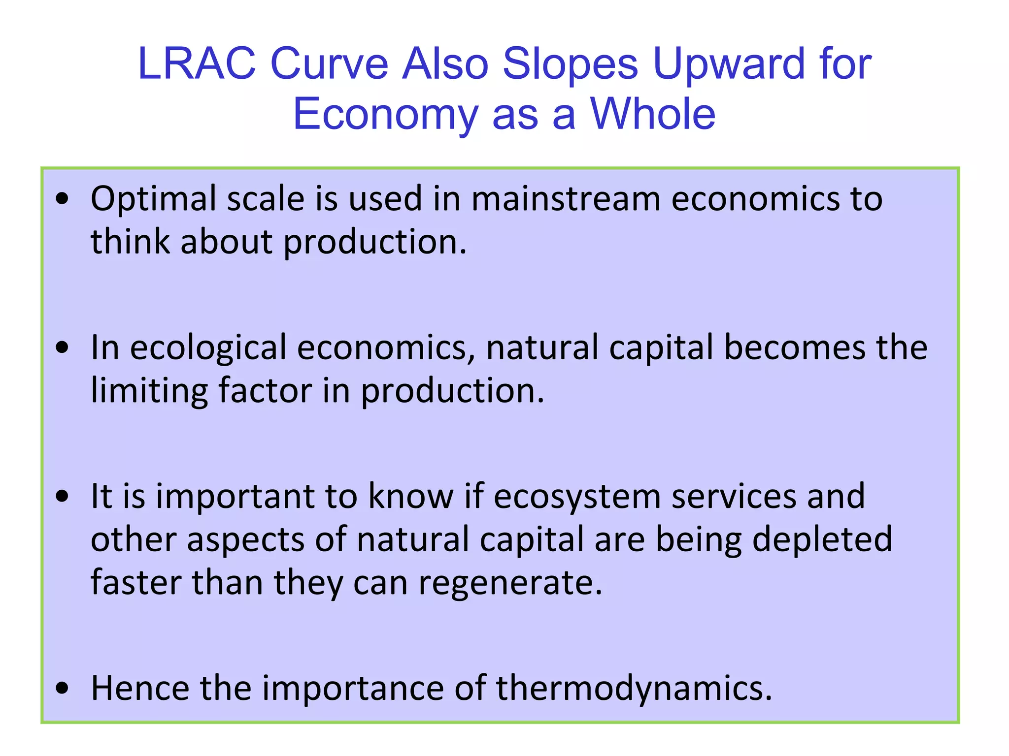 LRAC Curve Also Slopes Upward for Economy as a Whole Optimal scale is used in mainstream economics to think about production. In ecological economics, natural capital becomes the limiting factor in production. It is important to know if ecosystem services and other aspects of natural capital are being depleted faster than they can regenerate. Hence the importance of thermodynamics. 