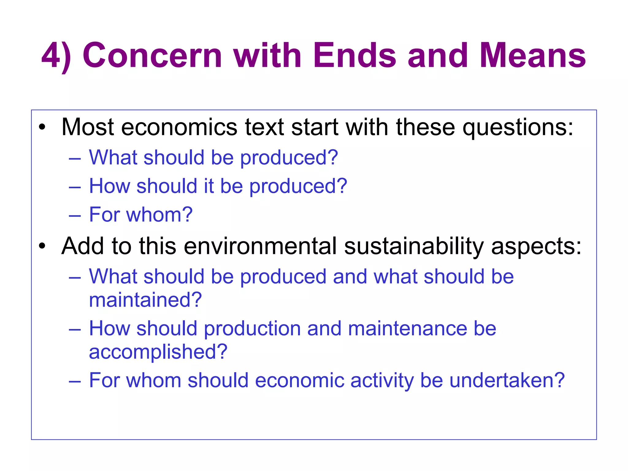 4) Concern with Ends and Means Most economics text start with these questions: What should be produced? How should it be produced? For whom? Add to this environmental sustainability aspects: What should be produced and what should be maintained? How should production and maintenance be accomplished? For whom should economic activity be undertaken? 