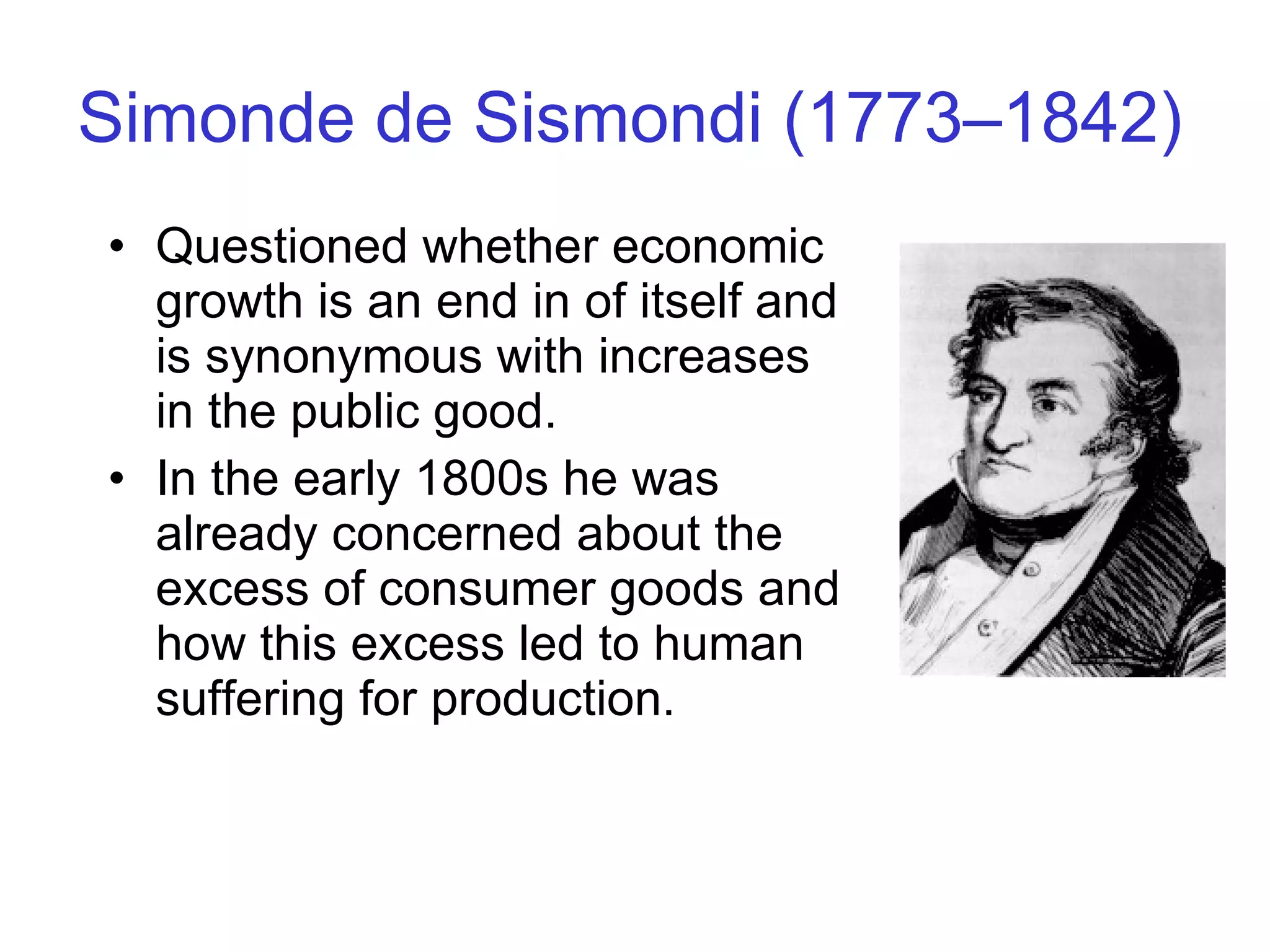 Simonde de Sismondi (1773–1842) Questioned whether economic growth is an end in of itself and is synonymous with increases in the public good.  In the early 1800s he was already concerned about the excess of consumer goods and how this excess led to human suffering for production. 