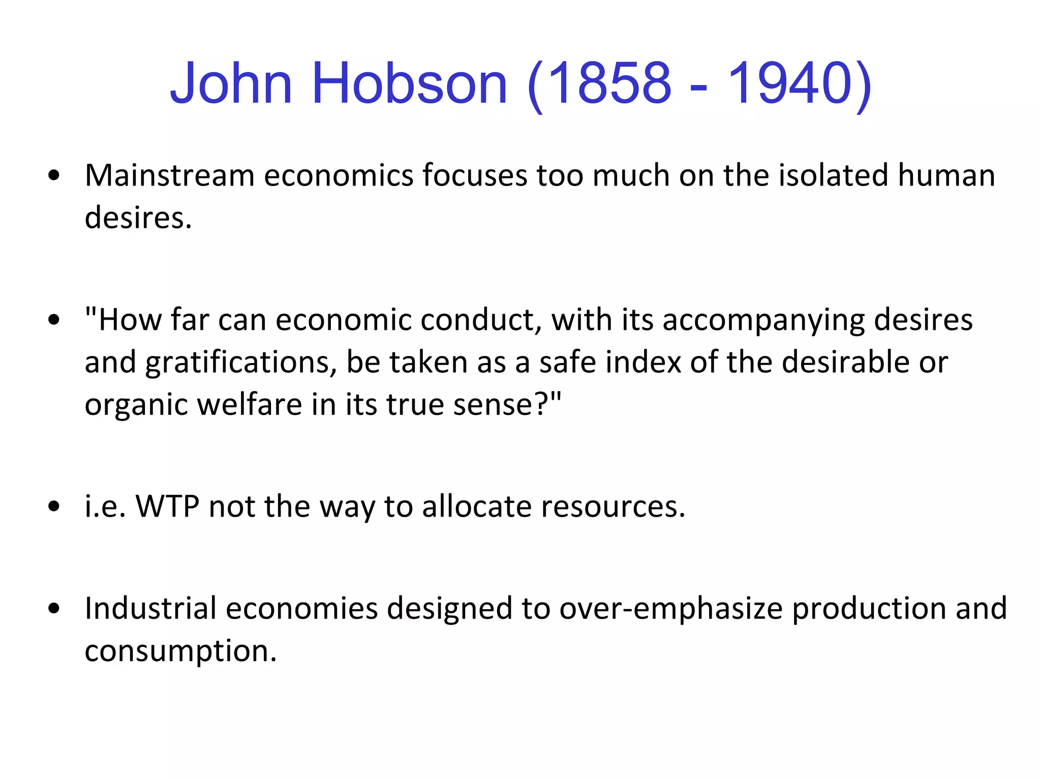 John Hobson (1858 - 1940) Mainstream economics focuses too much on the isolated human desires.  "How far can economic conduct, with its accompanying desires and gratifications, be taken as a safe index of the desirable or organic welfare in its true sense?"  i.e. WTP not the way to allocate resources. Industrial economies designed to over-emphasize production and consumption.  