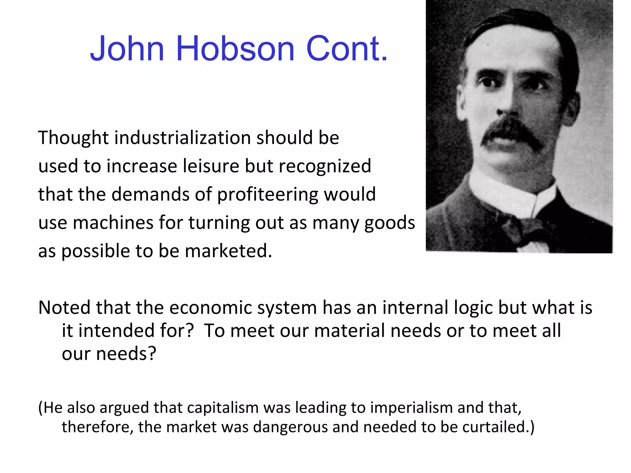 John Hobson Cont. Thought industrialization should be  used to increase leisure but recognized  that the demands of profiteering would  use machines for turning out as many goods as possible to be marketed. Noted that the economic system has an internal logic but what is it intended for?  To meet our material needs or to meet all our needs? (He also argued that capitalism was leading to imperialism and that, therefore, the market was dangerous and needed to be curtailed.) 