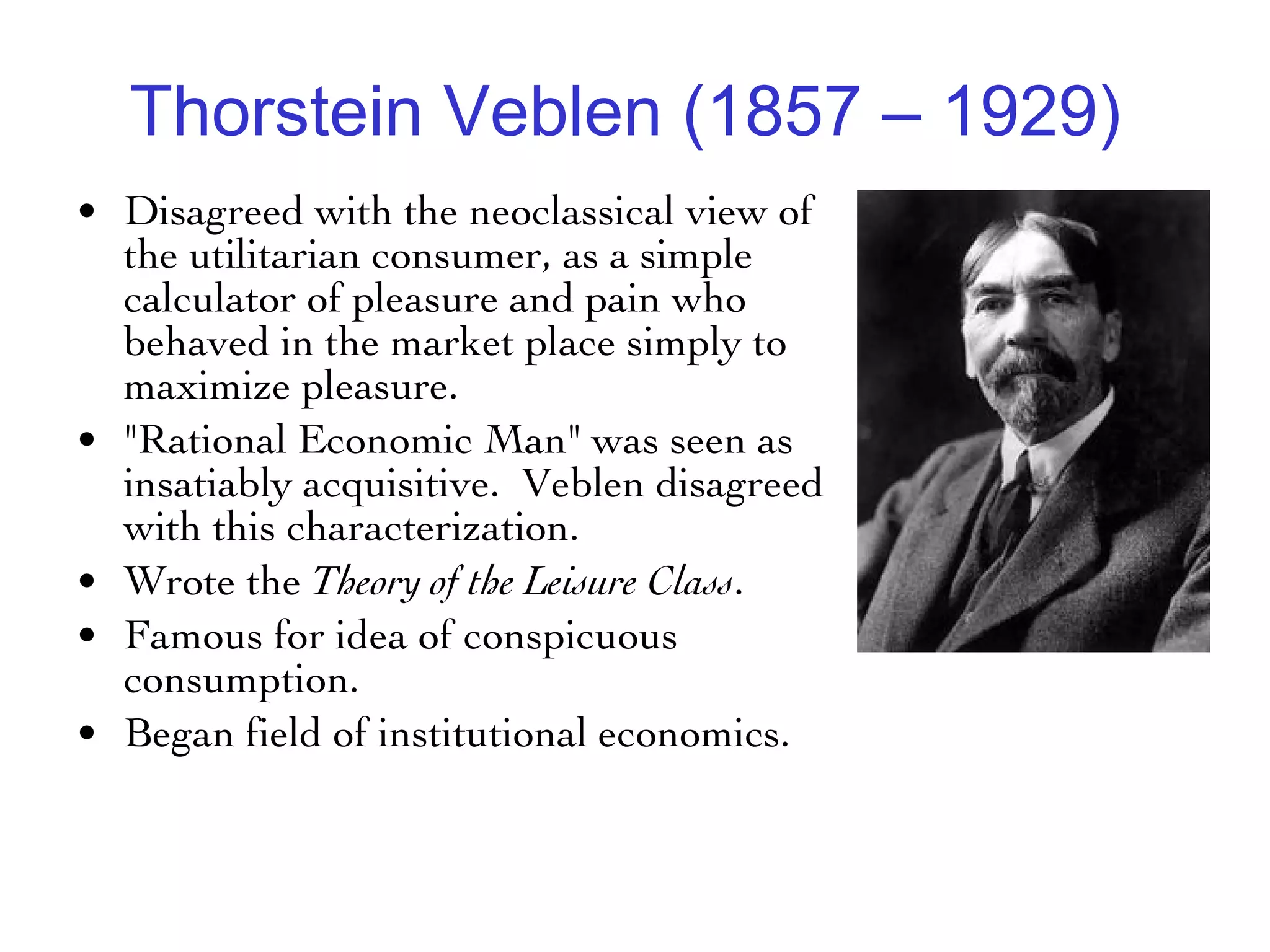 Thorstein Veblen (1857 – 1929)   Disagreed with the neoclassical view of the utilitarian consumer, as a simple calculator of pleasure and pain who behaved in the market place simply to maximize pleasure.  "Rational Economic Man" was seen as insatiably acquisitive.  Veblen disagreed with this characterization.  Wrote the  Theory of the Leisure Class .  Famous for idea of conspicuous consumption.  Began field of institutional economics. 