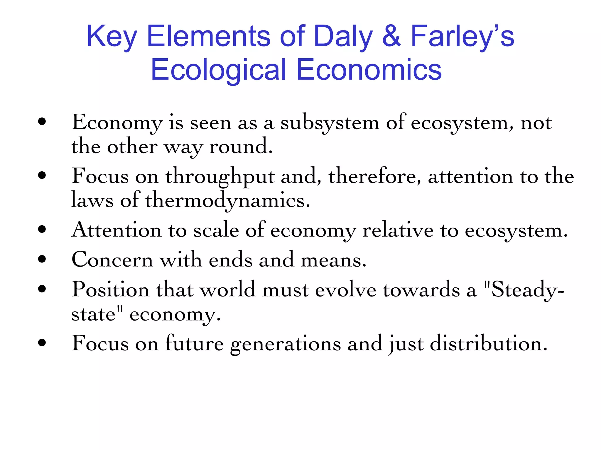 Key Elements of Daly & Farley’s Ecological Economics  Economy is seen as a subsystem of ecosystem, not the other way round. Focus on throughput and, therefore, attention to the laws of thermodynamics. Attention to scale of economy relative to ecosystem. Concern with ends and means. Position that world must evolve towards a "Steady-state" economy. Focus on future generations and just distribution. 
