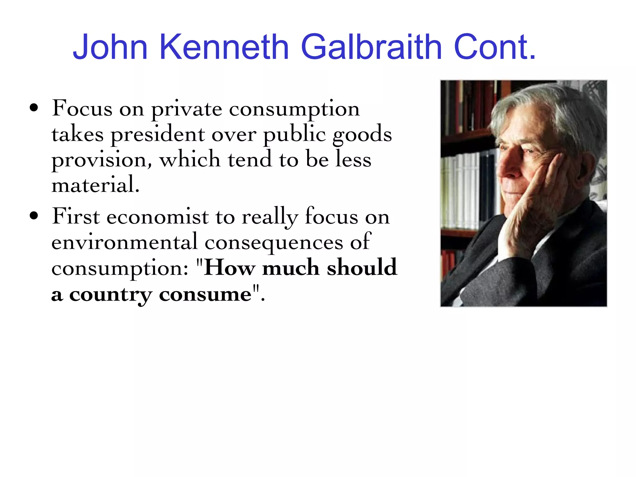John Kenneth Galbraith Cont. Focus on private consumption takes president over public goods provision, which tend to be less material.  First economist to really focus on environmental consequences of consumption: " How much should a country consume ". 