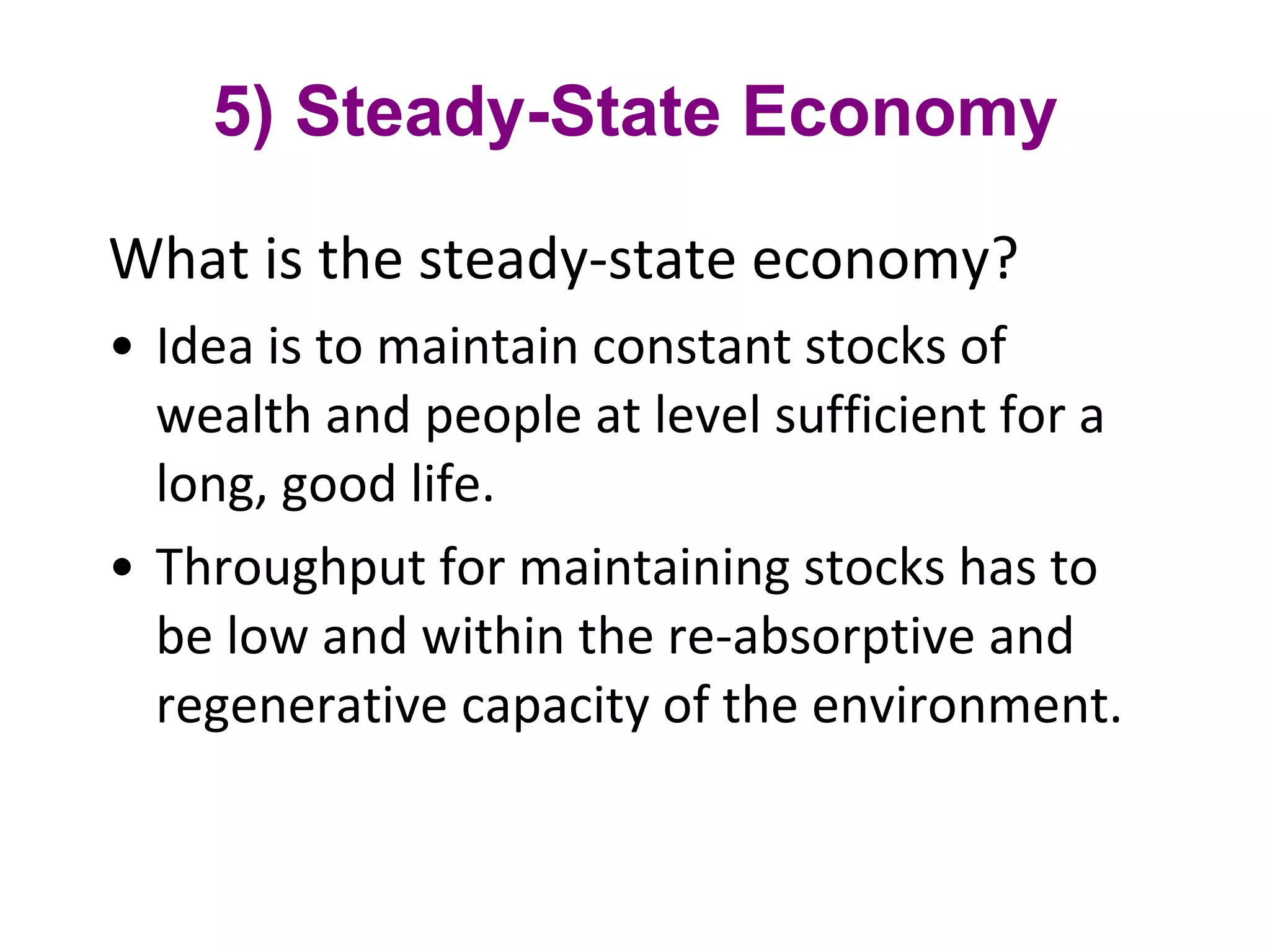 5) Steady-State Economy What is the steady-state economy?  Idea is to maintain constant stocks of wealth and people at level sufficient for a long, good life.  Throughput for maintaining stocks has to be low and within the re-absorptive and regenerative capacity of the environment. 