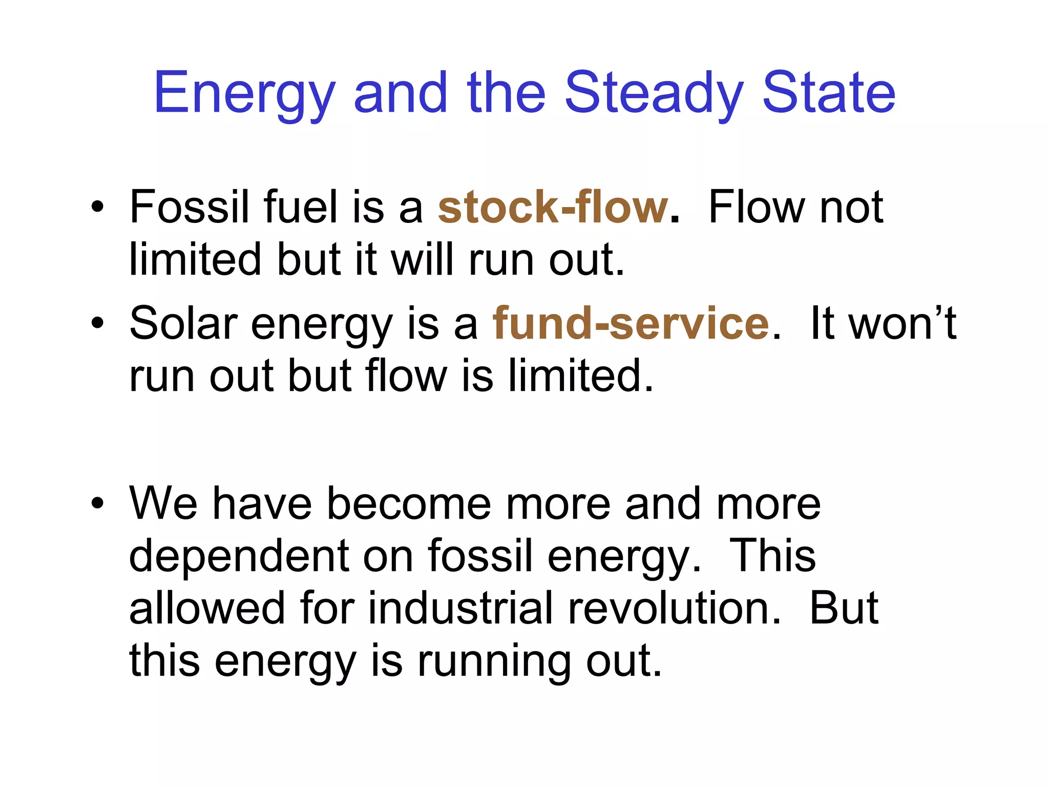 Energy and the Steady State Fossil fuel is a  stock-flow .   Flow not limited but it will run out. Solar energy is a  fund-service .  It won’t run out but flow is limited. We have become more and more dependent on fossil energy.  This allowed for industrial revolution.  But this energy is running out. 