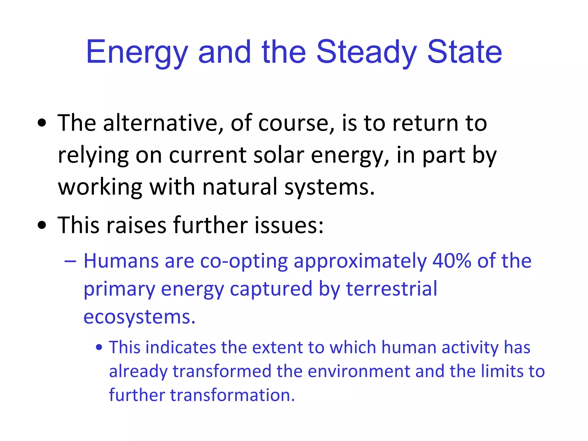 Energy and the Steady State The alternative, of course, is to return to relying on current solar energy, in part by working with natural systems.  This raises further issues: Humans are co-opting approximately 40% of the primary energy captured by terrestrial ecosystems.  This indicates the extent to which human activity has already transformed the environment and the limits to further transformation.   