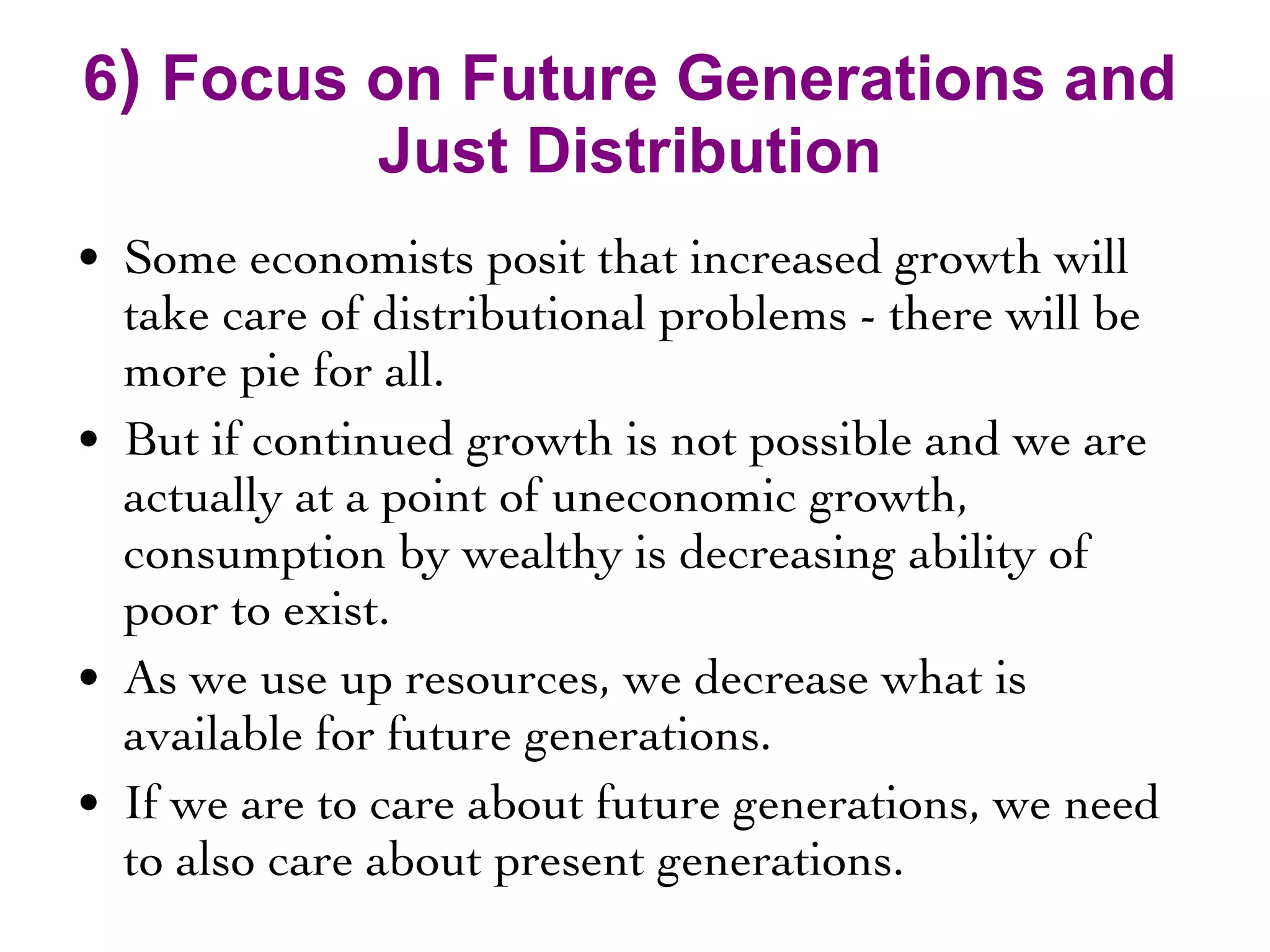 6 )  Focus on Future Generations and Just Distribution Some economists posit that increased growth will take care of distributional problems - there will be more pie for all.  But if continued growth is not possible and we are actually at a point of uneconomic growth, consumption by wealthy is decreasing ability of poor to exist. As we use up resources, we decrease what is available for future generations. If we are to care about future generations, we need to also care about present generations. 