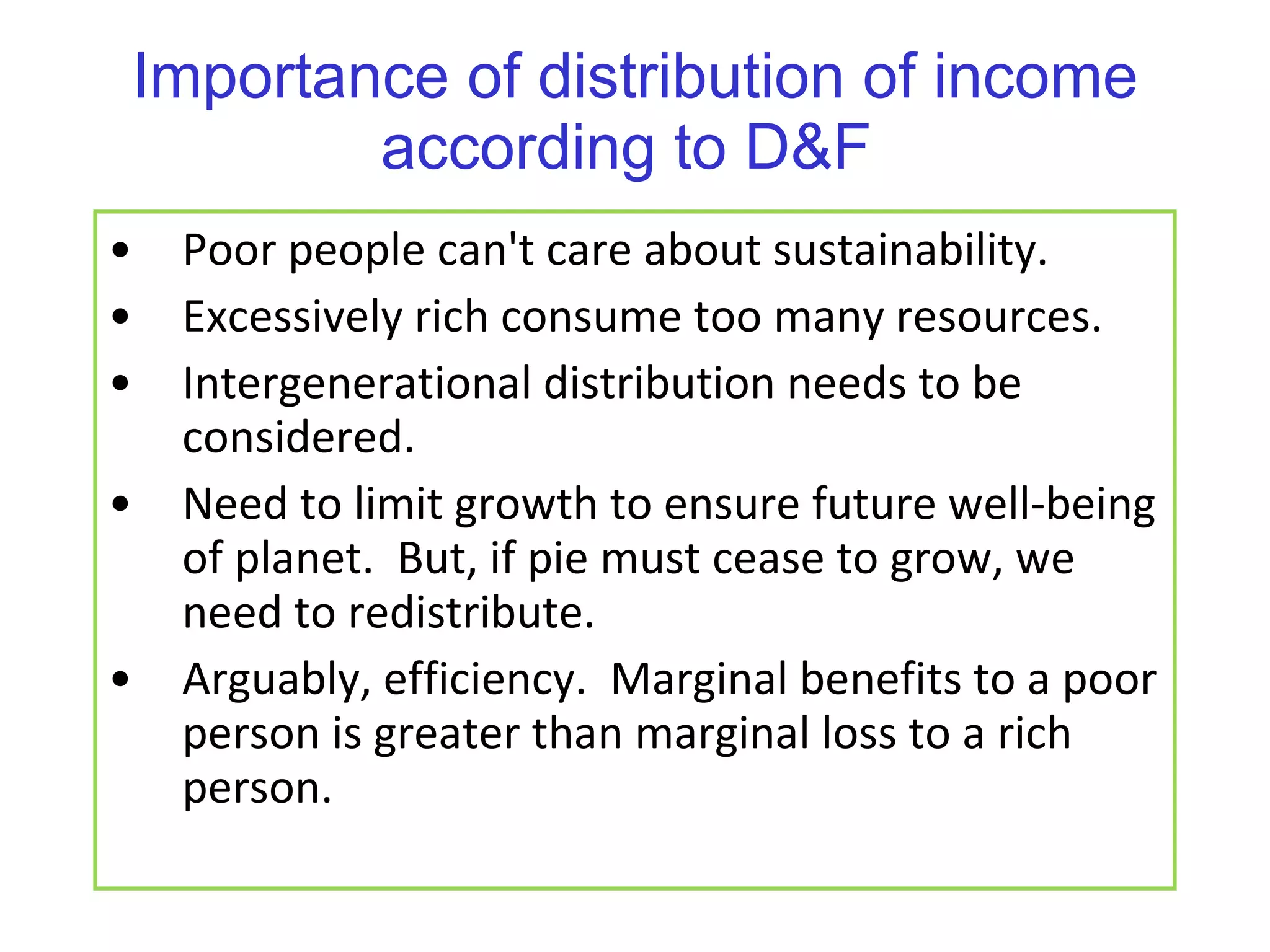 Importance of distribution of income according to D&F  Poor people can't care about sustainability. Excessively rich consume too many resources. Intergenerational distribution needs to be considered.  Need to limit growth to ensure future well-being of planet.  But, if pie must cease to grow, we need to redistribute. Arguably, efficiency.  Marginal benefits to a poor person is greater than marginal loss to a rich person. 