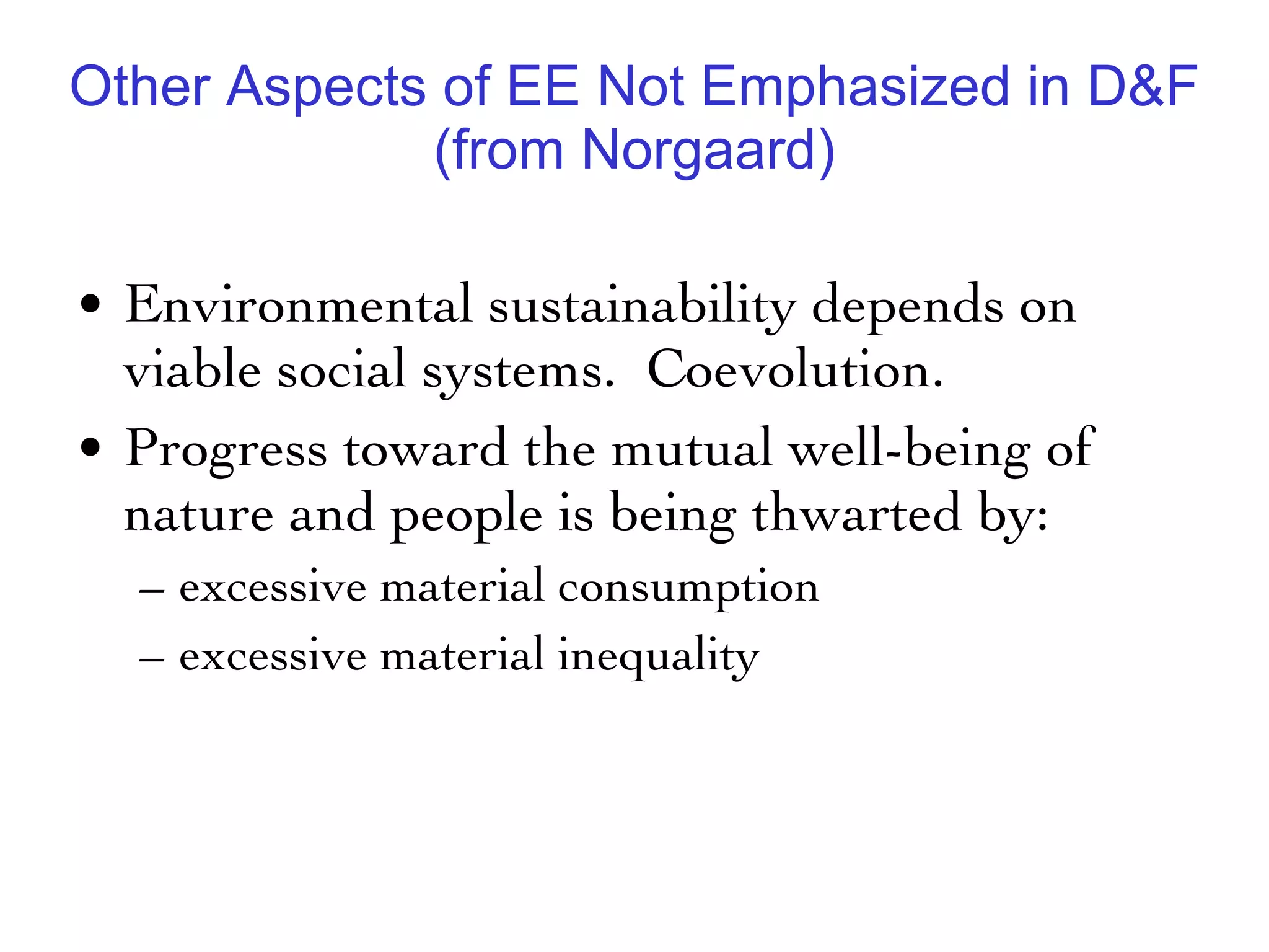 Other Aspects of EE Not Emphasized in D&F (from Norgaard) Environmental sustainability depends on viable social systems.  Coevolution.  Progress toward the mutual well-being of nature and people is being thwarted by: excessive material consumption  excessive material inequality 
