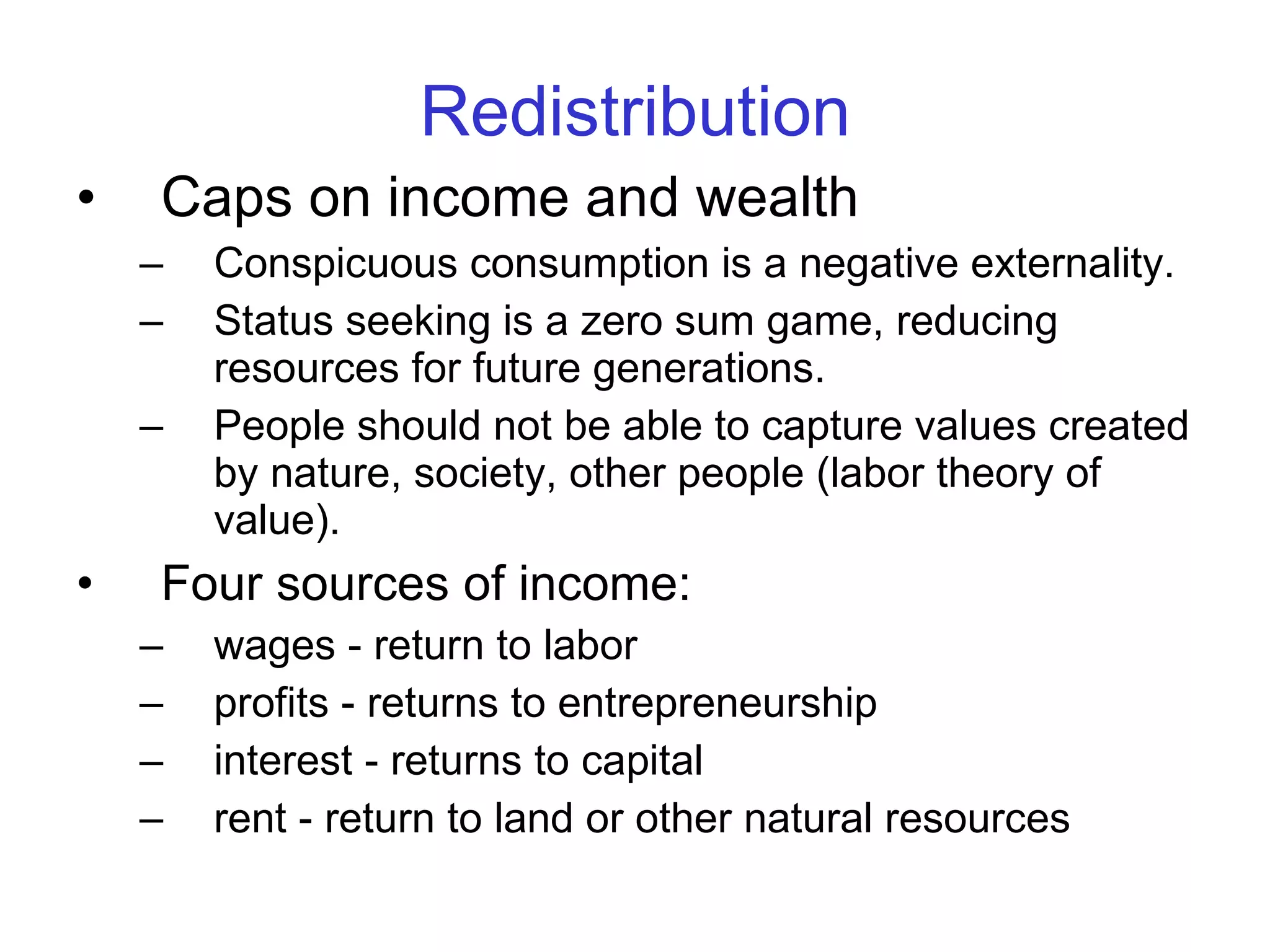 Redistribution Caps on income and wealth   Conspicuous consumption is a negative externality.  Status seeking is a zero sum game, reducing resources for future generations.  People should not be able to capture values created by nature, society, other people (labor theory of value). Four sources of income:   wages - return to labor profits - returns to entrepreneurship interest - returns to capital rent - return to land or other natural resources 
