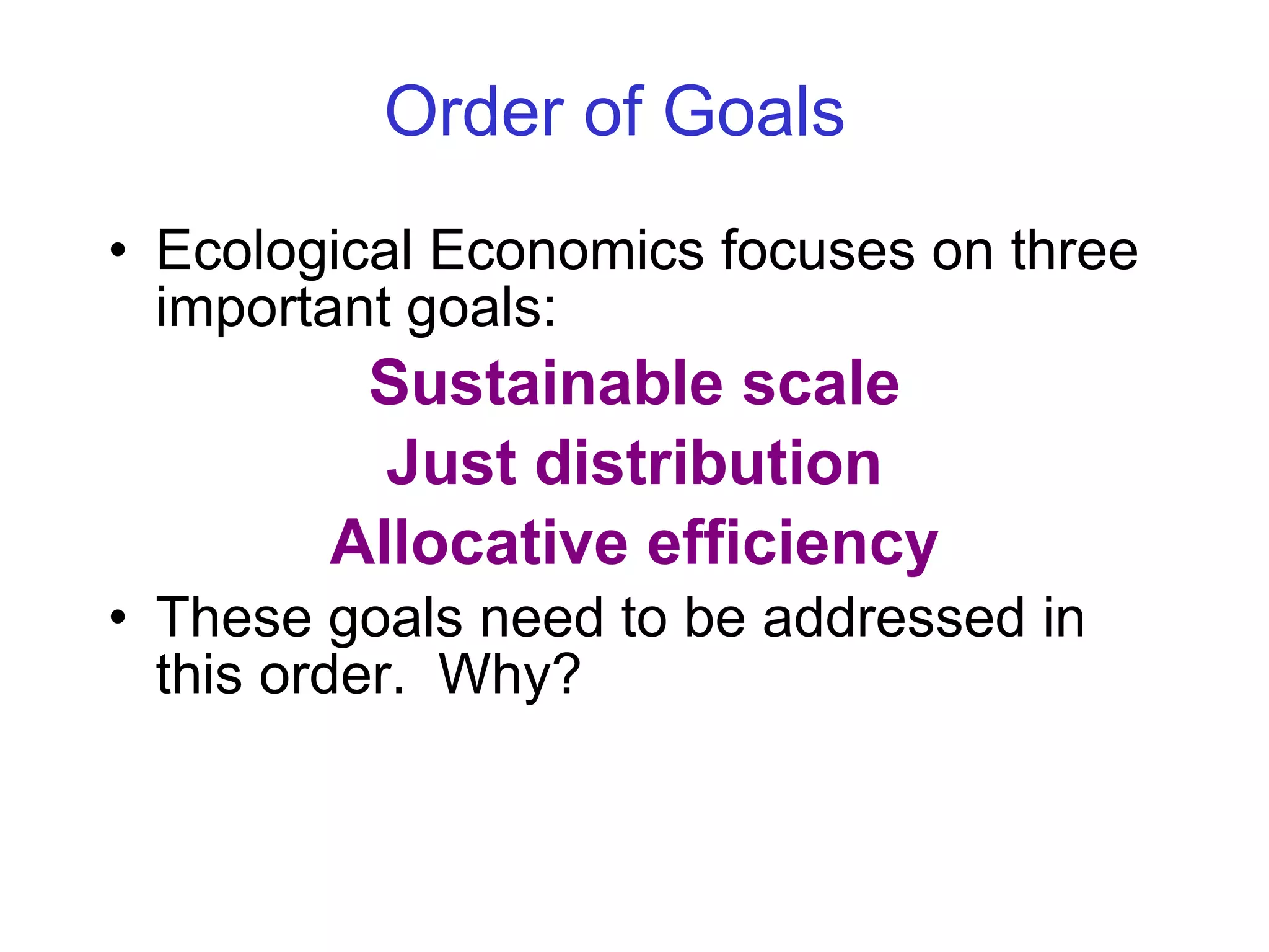 Order of Goals   Ecological Economics focuses on three important goals: Sustainable scale Just distribution Allocative efficiency These goals need to be addressed in this order.  Why? 