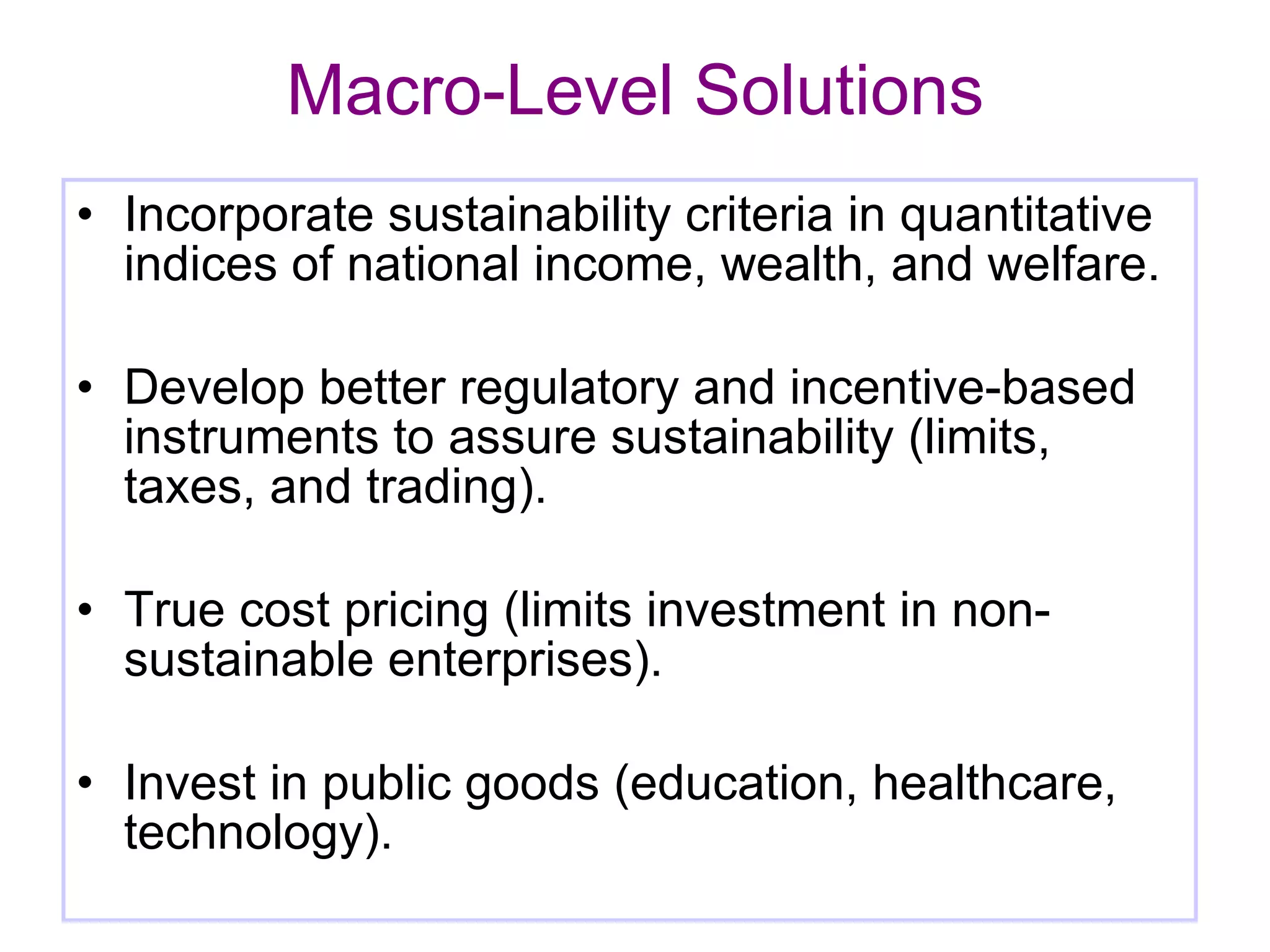 Macro-Level Solutions Incorporate sustainability criteria in quantitative indices of national income, wealth, and welfare. Develop better regulatory and incentive-based instruments to assure sustainability (limits, taxes, and trading). True cost pricing (limits investment in non-sustainable enterprises). Invest in public goods (education, healthcare, technology). 