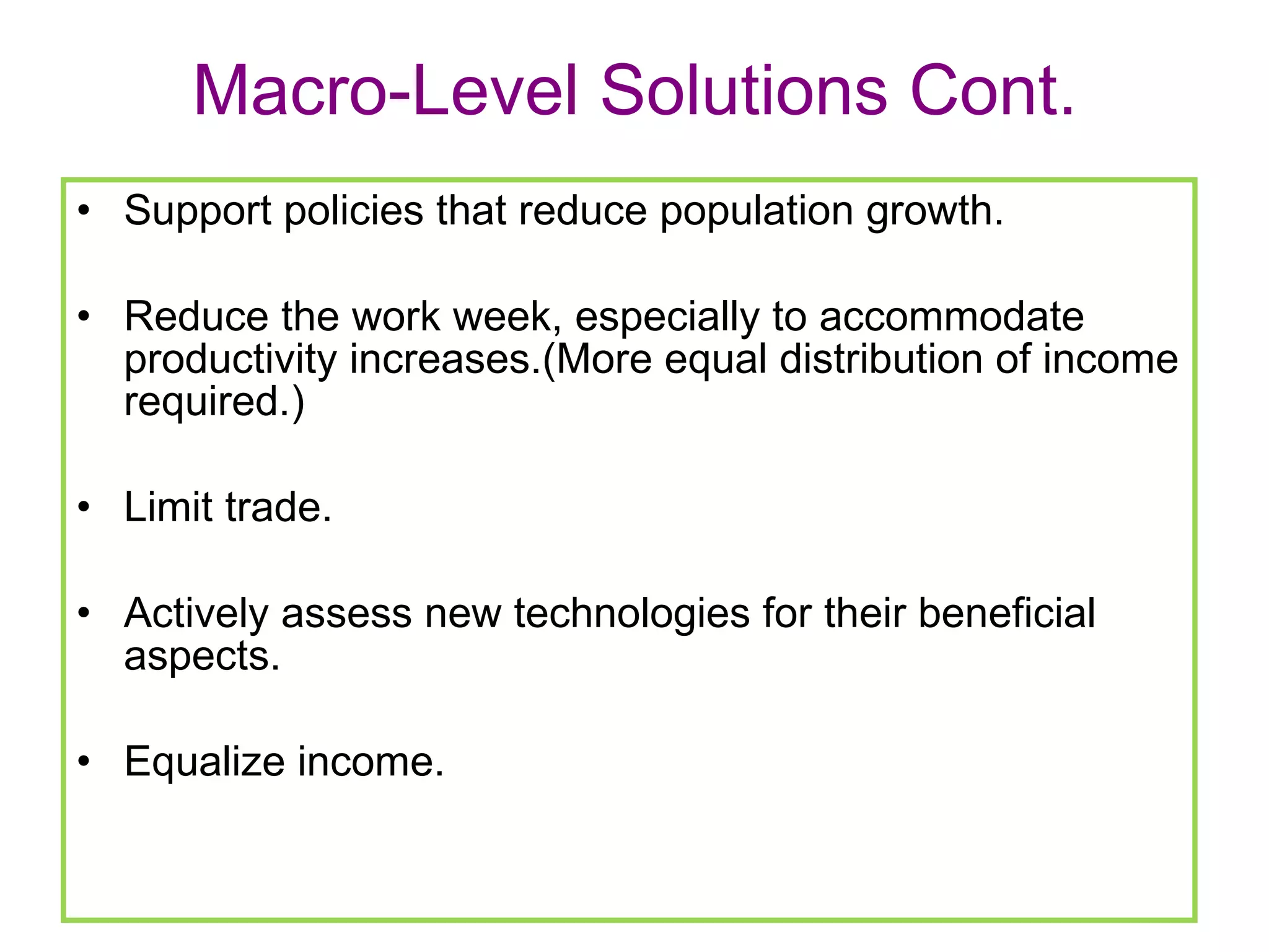 Macro-Level Solutions Cont. Support policies that reduce population growth. Reduce the work week, especially to accommodate productivity increases.(More equal distribution of income required.) Limit trade. Actively assess new technologies for their beneficial aspects.  Equalize income.  