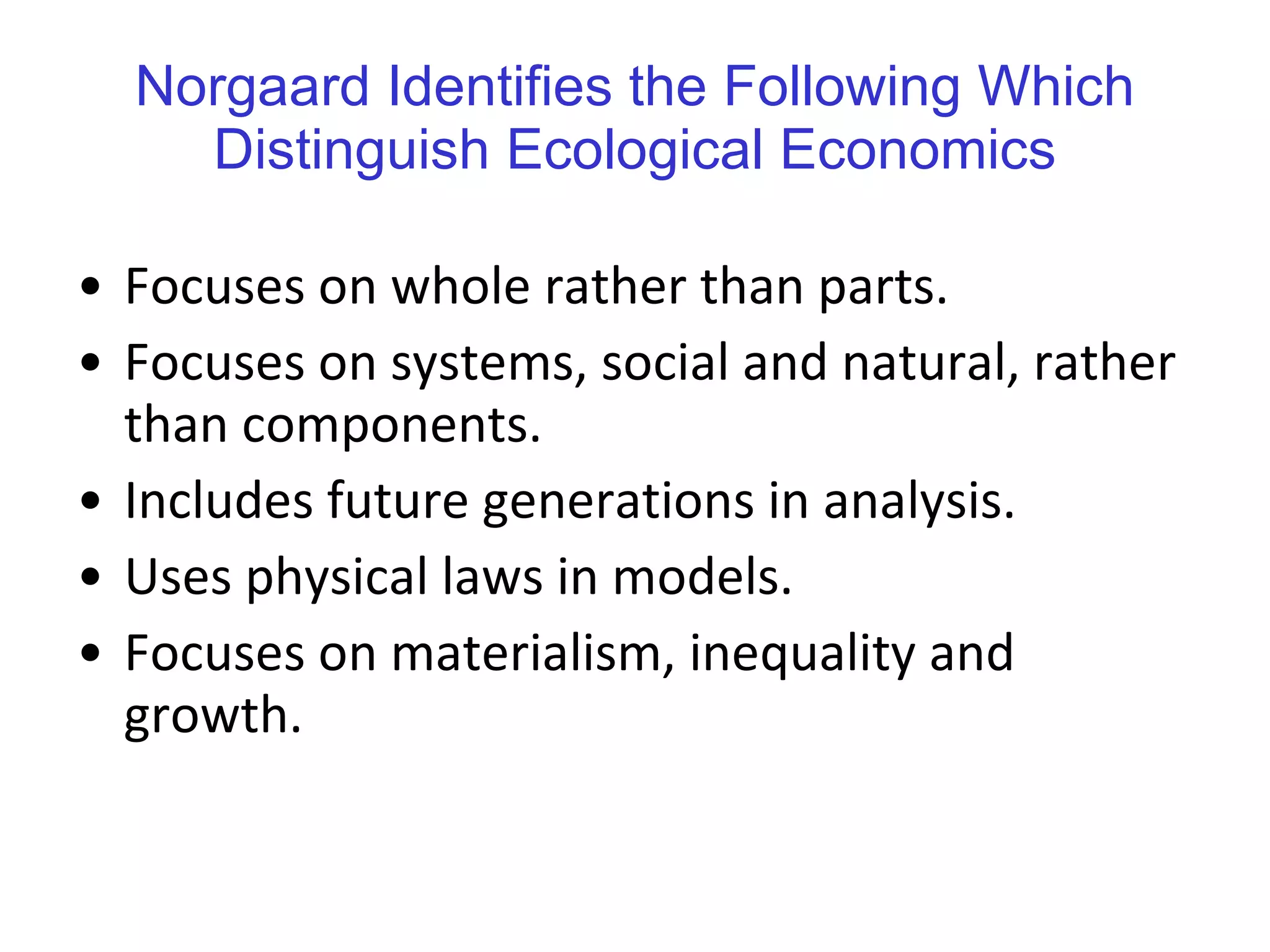 Norgaard Identifies the Following Which Distinguish Ecological Economics Focuses on whole rather than parts. Focuses on systems, social and natural, rather than components. Includes future generations in analysis. Uses physical laws in models. Focuses on materialism, inequality and growth. 