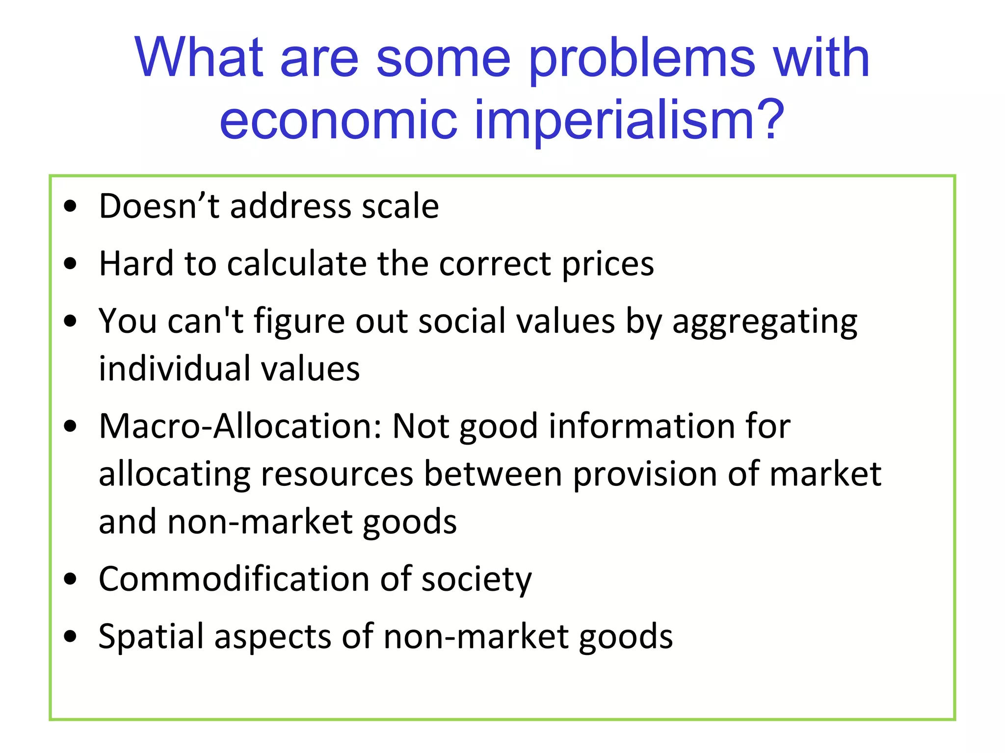 What are some problems with economic imperialism? Doesn’t address scale Hard to calculate the correct prices You can't figure out social values by aggregating individual values Macro-Allocation: Not good information for allocating resources between provision of market and non-market goods Commodification of society Spatial aspects of non-market goods 