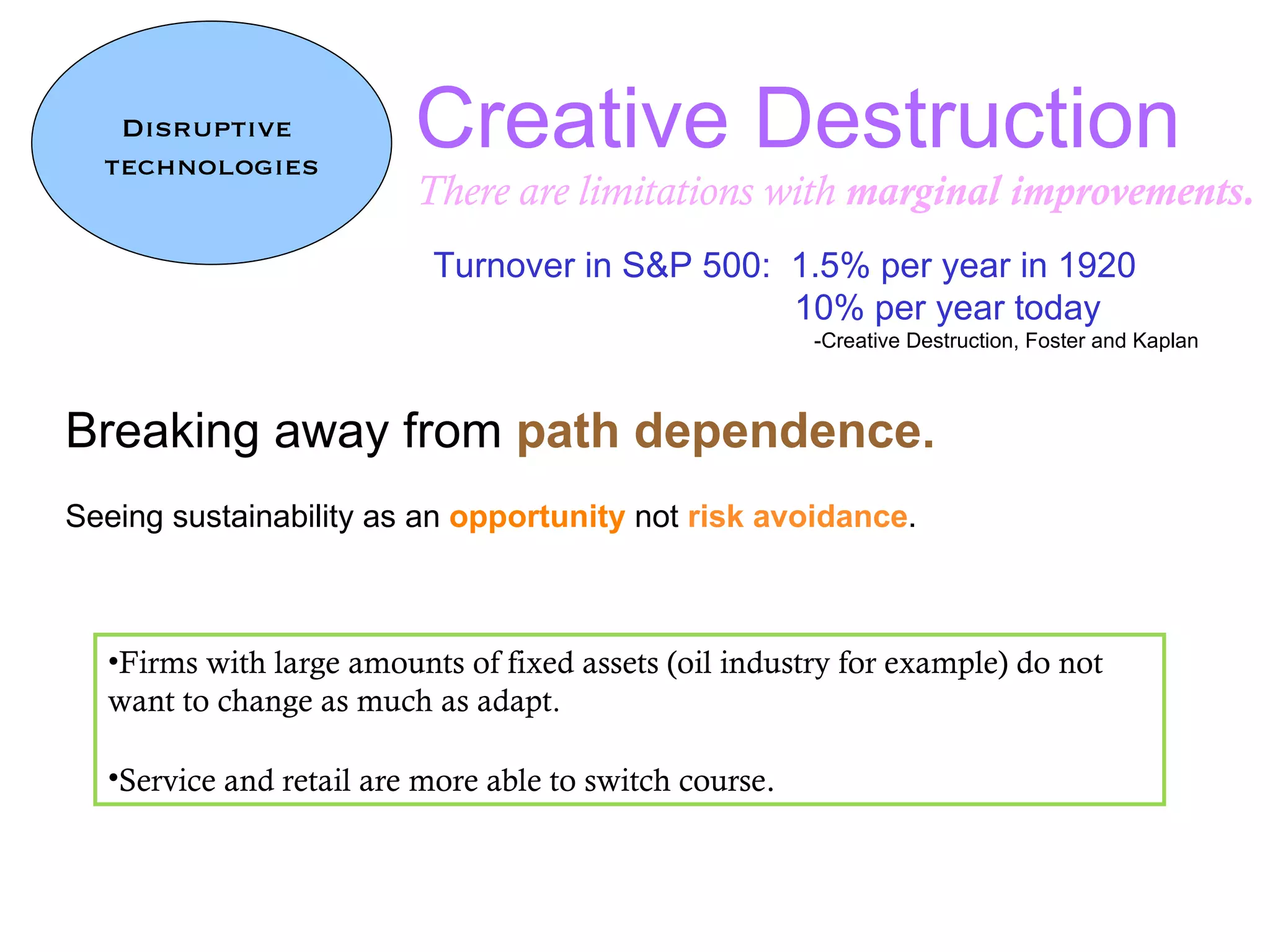 Creative Destruction There are limitations with  marginal improvements. Disruptive  technologies Breaking away from  path dependence.   Seeing sustainability as an  opportunity  not  risk avoidance .  Firms with large amounts of fixed assets (oil industry for example) do not want to change as much as adapt.  Service and retail are more able to switch course . Turnover in S&P 500:  1.5% per year in 1920   10% per year today -Creative Destruction, Foster and Kaplan 