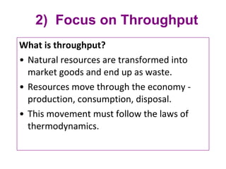 2)  Focus on Throughput What is throughput?  Natural resources are transformed into market goods and end up as waste. Resources move through the economy - production, consumption, disposal. This movement must follow the laws of thermodynamics. 