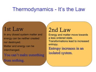 Thermodynamics - It’s the Law 1st Law In any closed system matter and  energy can be neither created  nor destroyed. Matter and energy can be  interchanged. You can’t make something  from nothing. 2nd Law Energy and matter move towards  a less ordered state. Transformations lead to increased  entropy. Entropy increases in an  isolated system. 