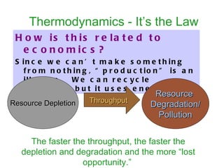 Thermodynamics - It’s the Law How is this related to economics?   Since we can’t make something from nothing, “production” is an illusion.  We can recycle materials but it uses energy.  Resource  Degradation/ Pollution Throughput The faster the throughput, the faster the depletion and degradation and the more “lost opportunity.”   Resource Depletion 