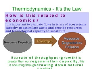Thermodynamics - It’s the Law How is this related to economics?   It is important to evaluate flows in terms of  ecosystems capacity to assimilate waste and provide resources and technological capacity to substitute.   Resource Depletion Resource  Degradation/ Pollution Throughput If our  rate of throughput (growth)  is greater than our  regeneration capacity , this is occurring through  drawing down natural capital.   