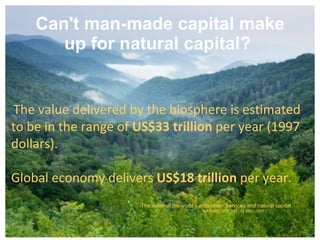 Can't man-made capital make up for natural capital?   The value delivered by the biosphere is estimated  to be in the range of  US$33 trillion  per year (1997 dollars). Global economy delivers  US$18 trillion  per year.  -The value of the world’s ecosystem services and natural capital NATURE ,  VOL 387 ,  15 MAY 1997 