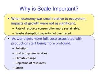 Why is Scale Important? When economy was small relative to ecosystem, impacts of growth were not as significant. Rate of resource consumption more sustainable. Waste absorption capacity not over taxed. As world gets more full, costs associated with production start being more profound.  Pollution Lost ecosystem services Climate change Depletion of resources Stress 