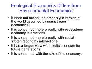 Ecological Economics Differs from Environmental Economics It does not accept the preanalytic version of the world assumed by mainstream economics.  It is concerned more broadly with ecosystem/economy interactions. It is concerned more broadly with social system/economy interactions. It has a longer view with explicit concern for future generations. It is concerned with the size of the economy. 