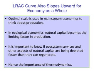 LRAC Curve Also Slopes Upward for Economy as a Whole Optimal scale is used in mainstream economics to think about production. In ecological economics, natural capital becomes the limiting factor in production. It is important to know if ecosystem services and other aspects of natural capital are being depleted faster than they can regenerate. Hence the importance of thermodynamics. 