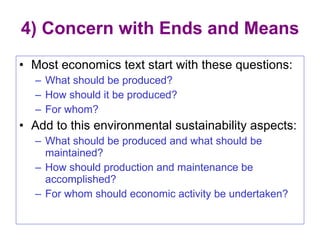 4) Concern with Ends and Means Most economics text start with these questions: What should be produced? How should it be produced? For whom? Add to this environmental sustainability aspects: What should be produced and what should be maintained? How should production and maintenance be accomplished? For whom should economic activity be undertaken? 